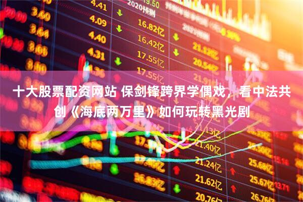 十大股票配资网站 保剑锋跨界学偶戏，看中法共创《海底两万里》如何玩转黑光剧