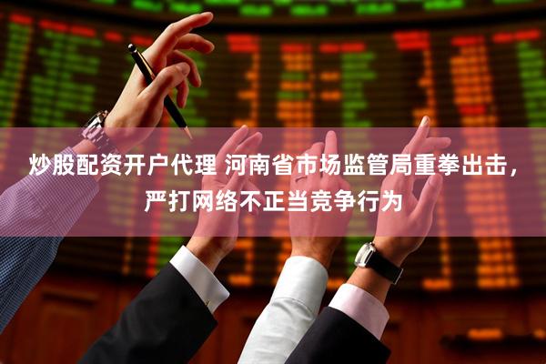 炒股配资开户代理 河南省市场监管局重拳出击，严打网络不正当竞争行为