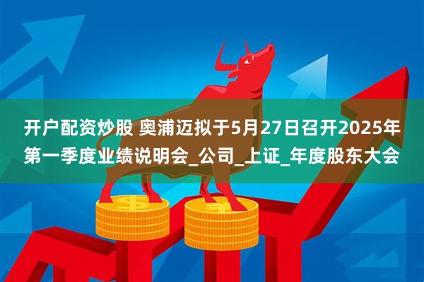 开户配资炒股 奥浦迈拟于5月27日召开2025年第一季度业绩说明会_公司_上证_年度股东大会