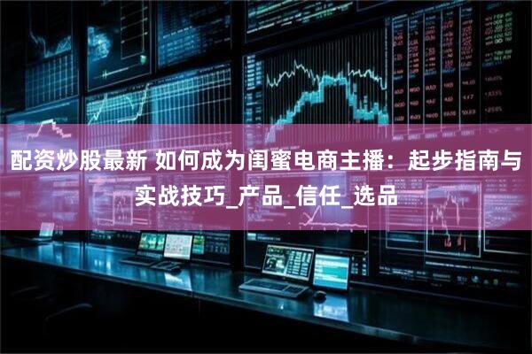 配资炒股最新 如何成为闺蜜电商主播：起步指南与实战技巧_产品_信任_选品