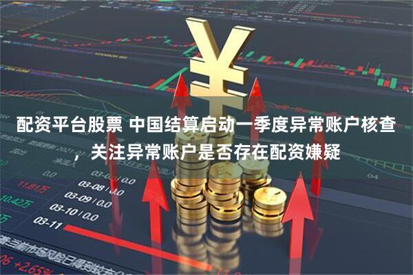 配资平台股票 中国结算启动一季度异常账户核查，关注异常账户是否存在配资嫌疑