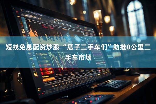 短线免息配资炒股 “瓜子二手车们”助推0公里二手车市场