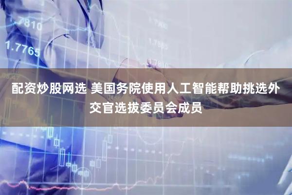 配资炒股网选 美国务院使用人工智能帮助挑选外交官选拔委员会成员