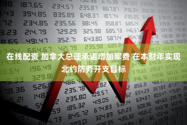 在线配资 加拿大总理承诺增加军费 在本财年实现北约防务开支目标