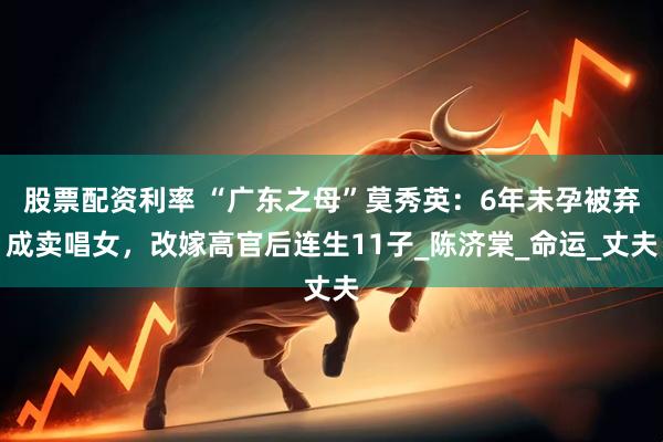 股票配资利率 “广东之母”莫秀英：6年未孕被弃成卖唱女，改嫁高官后连生11子_陈济棠_命运_丈夫