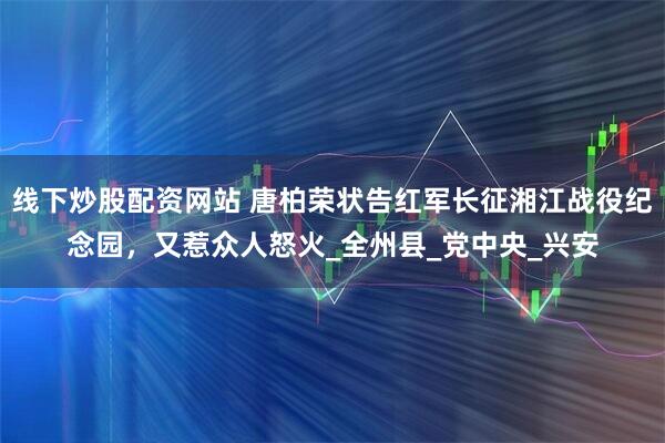 线下炒股配资网站 唐柏荣状告红军长征湘江战役纪念园，又惹众人怒火_全州县_党中央_兴安