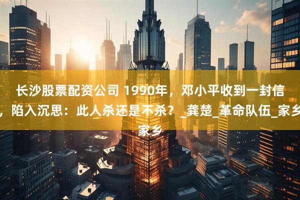 长沙股票配资公司 1990年，邓小平收到一封信，陷入沉思：此人杀还是不杀？_龚楚_革命队伍_家乡