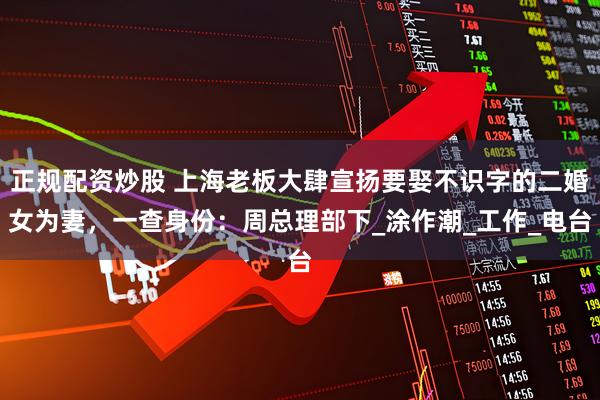 正规配资炒股 上海老板大肆宣扬要娶不识字的二婚女为妻，一查身份：周总理部下_涂作潮_工作_电台