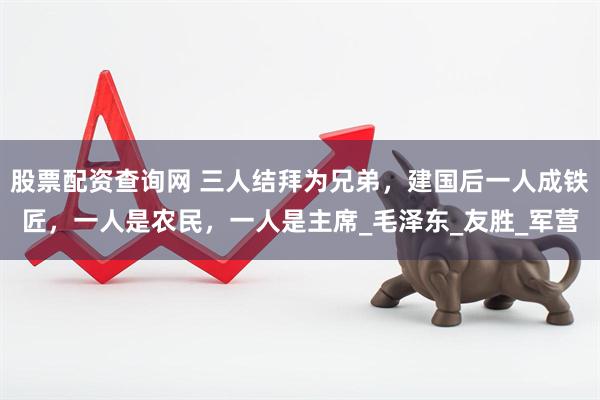 股票配资查询网 三人结拜为兄弟，建国后一人成铁匠，一人是农民，一人是主席_毛泽东_友胜_军营
