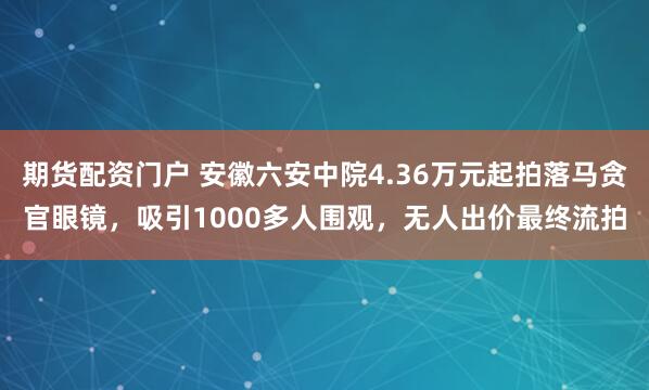 期货配资门户 安徽六安中院4.36万元起拍落马贪官眼镜，吸引1000多人围观，无人出价最终流拍