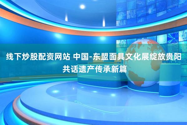 线下炒股配资网站 中国-东盟面具文化展绽放贵阳 共话遗产传承新篇
