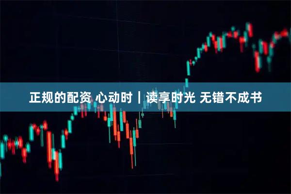 正规的配资 心动时｜读享时光 无错不成书