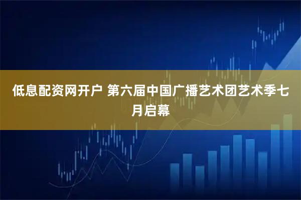 低息配资网开户 第六届中国广播艺术团艺术季七月启幕
