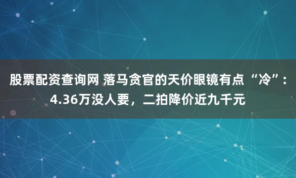 股票配资查询网 落马贪官的天价眼镜有点 “冷”：4.36万没人要，二拍降价近九千元