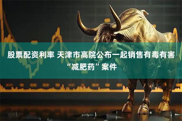 股票配资利率 天津市高院公布一起销售有毒有害“减肥药”案件