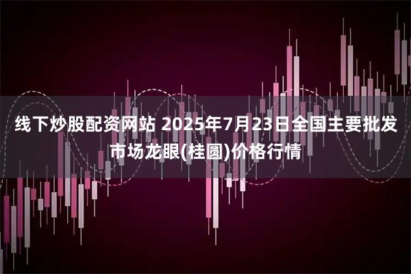 线下炒股配资网站 2025年7月23日全国主要批发市场龙眼(桂圆)价格行情