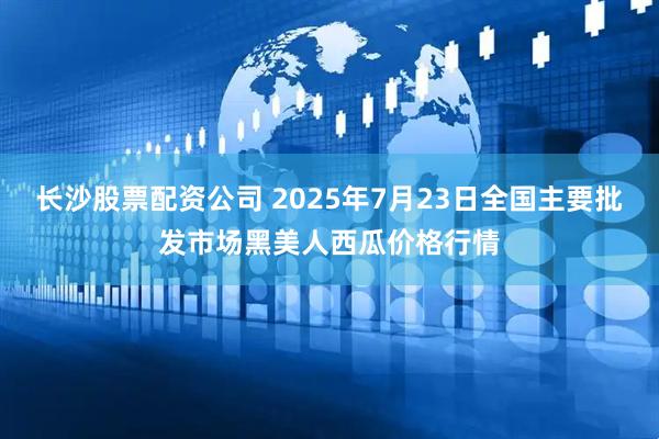 长沙股票配资公司 2025年7月23日全国主要批发市场黑美人西瓜价格行情