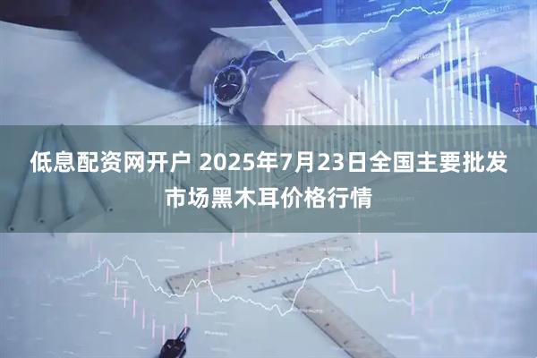 低息配资网开户 2025年7月23日全国主要批发市场黑木耳价格行情
