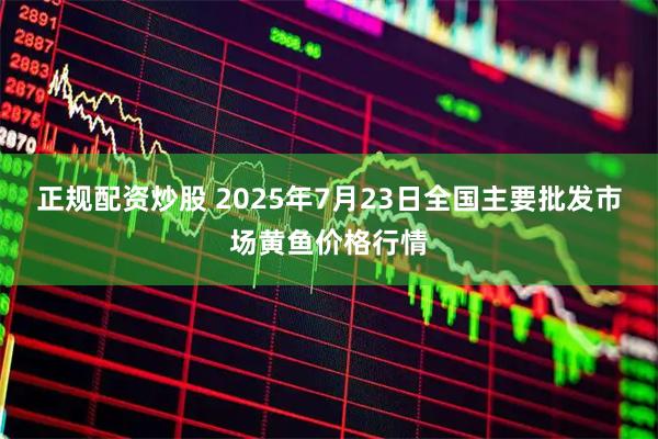 正规配资炒股 2025年7月23日全国主要批发市场黄鱼价格行情