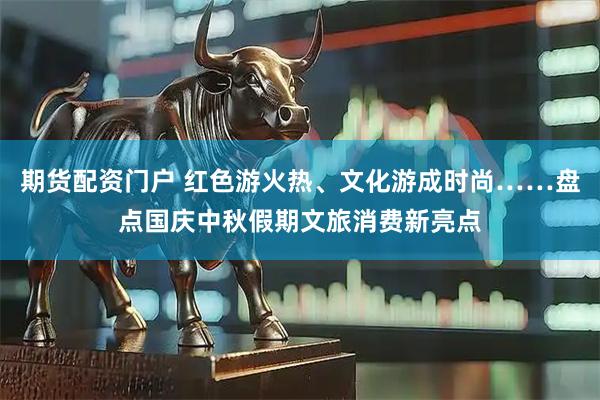 期货配资门户 红色游火热、文化游成时尚……盘点国庆中秋假期文旅消费新亮点