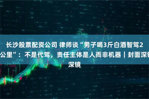 长沙股票配资公司 律师谈“男子喝3斤白酒智驾20公里”：不是代驾，责任主体是人而非机器｜封面深镜
