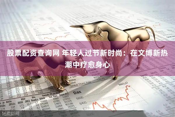 股票配资查询网 年轻人过节新时尚：在文博新热潮中疗愈身心