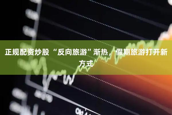 正规配资炒股 “反向旅游”渐热，假期旅游打开新方式