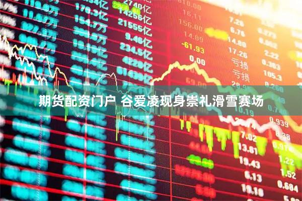 期货配资门户 谷爱凌现身崇礼滑雪赛场