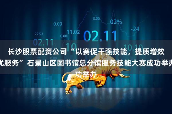 长沙股票配资公司 “以赛促干强技能，提质增效优服务” 石景山区图书馆总分馆服务技能大赛成功举办