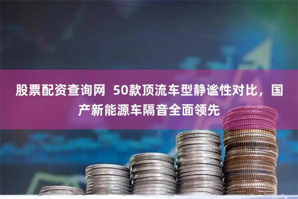 股票配资查询网 50款顶流车型静谧性对比,国产新能源车隔音全面领先