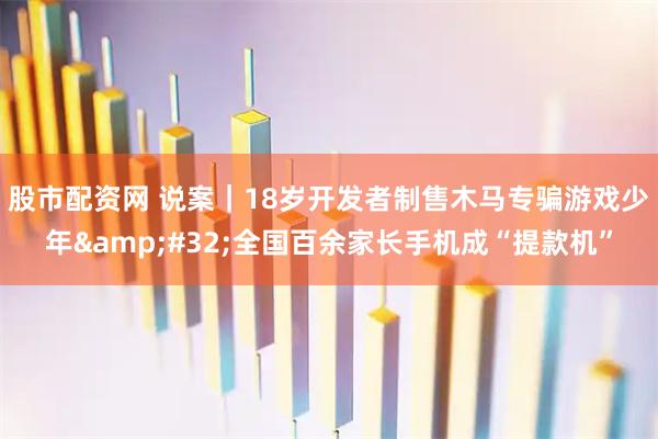 股市配资网 说案｜18岁开发者制售木马专骗游戏少年 全国百余家长手机成“提款机”